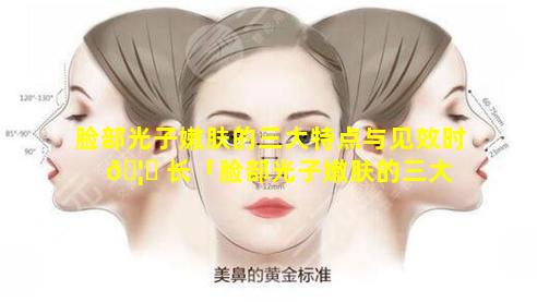 脸部光子嫩肤的三大特点与见效时 🦄 长「脸部光子嫩肤的三大 🐒 特点与见效时长有关吗」